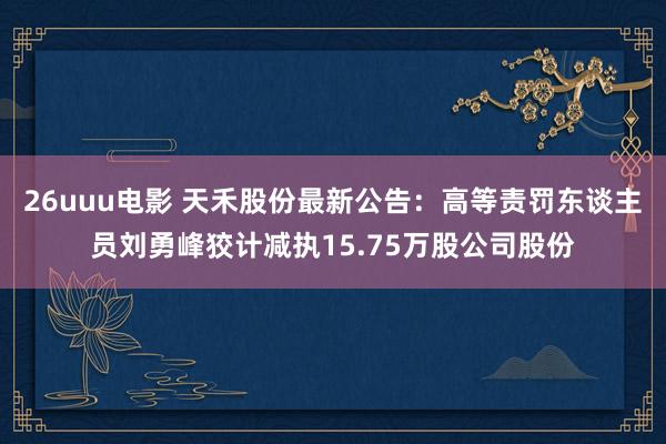 26uuu电影 天禾股份最新公告：高等责罚东谈主员刘勇峰狡计减执15.75万股公司股份