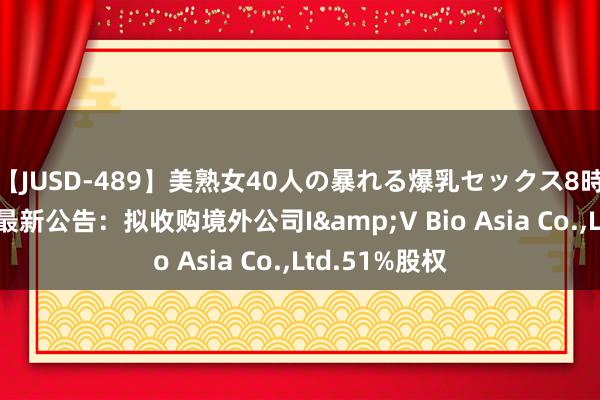 【JUSD-489】美熟女40人の暴れる爆乳セックス8時間 粤海饲料最新公告：拟收购境外公司I&V Bio Asia Co.，Ltd.51%股权