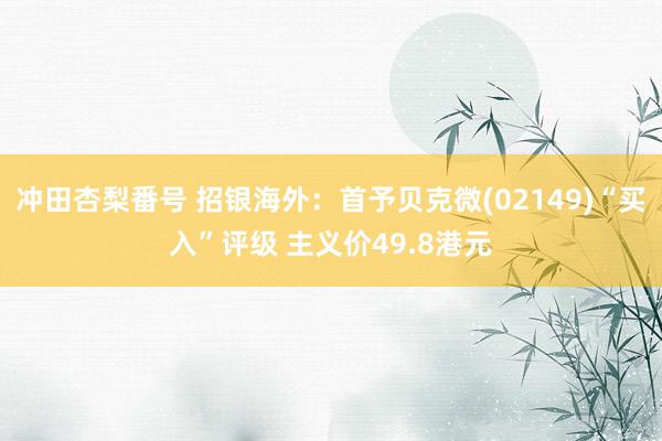 冲田杏梨番号 招银海外：首予贝克微(02149)“买入”评级 主义价49.8港元