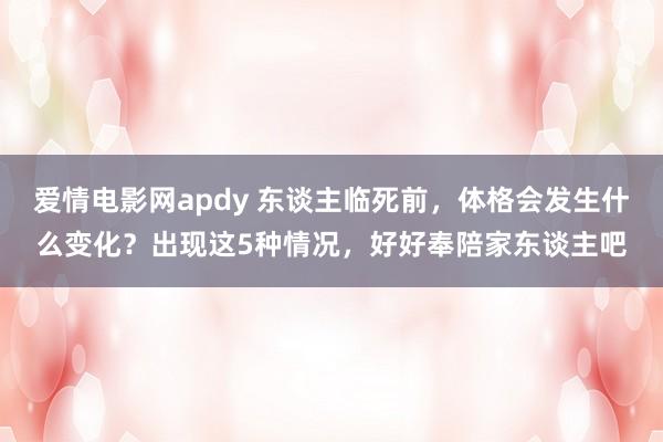 爱情电影网apdy 东谈主临死前，体格会发生什么变化？出现这5种情况，好好奉陪家东谈主吧