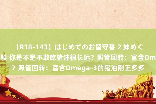 【R18-143】はじめてのお留守番 2 妹めぐちゃんのドキドキ初体験 你是不是不敢吃猪油很长远？照管回转：富含Omega-3的猪油刚正多多