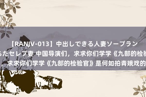 【RANJV-013】中出しできる人妻ソープランドDX 8時間 16人の堕ちたセレブ妻 中国导演们，求求你们学学《九部的检验官》是何如拍青娥戏的吧