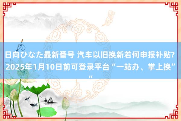 日向ひなた最新番号 汽车以旧换新若何申报补贴? 2025年1月10日前可登录平台“一站办、掌上换”