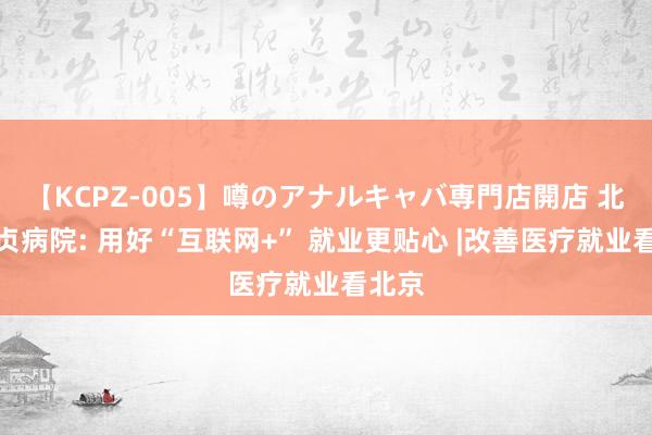 【KCPZ-005】噂のアナルキャバ専門店開店 北京安贞病院: 用好“互联网+” 就业更贴心 |改善医疗就业看北京