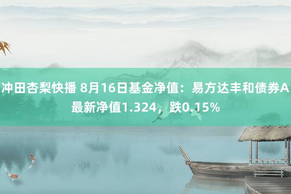 冲田杏梨快播 8月16日基金净值：易方达丰和债券A最新净值1.324，跌0.15%