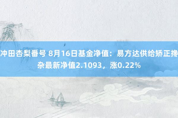 冲田杏梨番号 8月16日基金净值：易方达供给矫正搀杂最新净值2.1093，涨0.22%