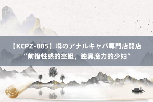 【KCPZ-005】噂のアナルキャバ専門店開店 “前锋性感的空姐，独具魔力的少妇”