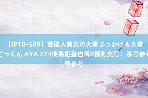 【IPTD-509】芸能人美女の大量ぶっかけ＆大量ごっくん AYA 224期易阳指自得8预测奖号：杀号参考