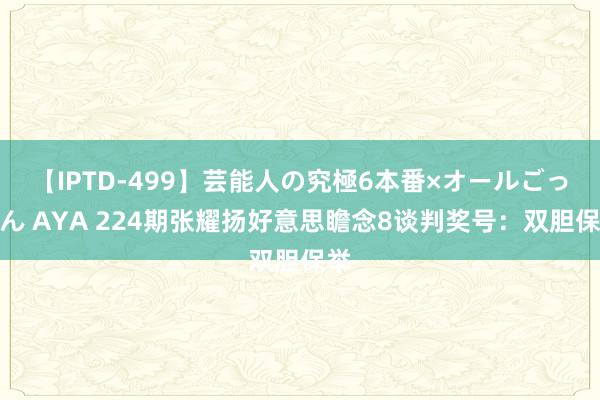 【IPTD-499】芸能人の究極6本番×オールごっくん AYA 224期张耀扬好意思瞻念8谈判奖号：双胆保举