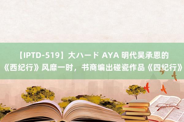 【IPTD-519】大ハード AYA 明代吴承恩的《西纪行》风靡一时，书商编出碰瓷作品《四纪行》