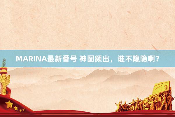 MARINA最新番号 神图频出，谁不隐隐啊？