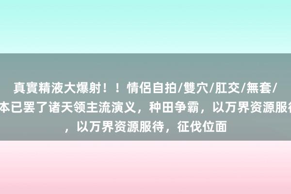 真實精液大爆射！！情侶自拍/雙穴/肛交/無套/大量噴精 30本已罢了诸天领主流演义，种田争霸，以万界资源服待，征伐位面