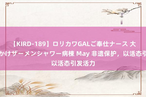 【KIRD-189】ロリカワGALご奉仕ナース 大量ぶっかけザーメンシャワー病棟 May 非遗保护，以活态引发活力