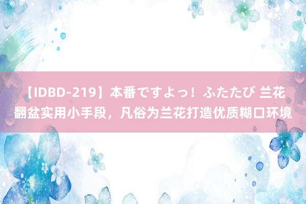 【IDBD-219】本番ですよっ！ふたたび 兰花翻盆实用小手段，凡俗为兰花打造优质糊口环境