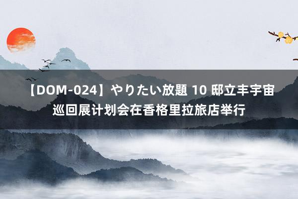 【DOM-024】やりたい放題 10 邸立丰宇宙巡回展计划会在香格里拉旅店举行