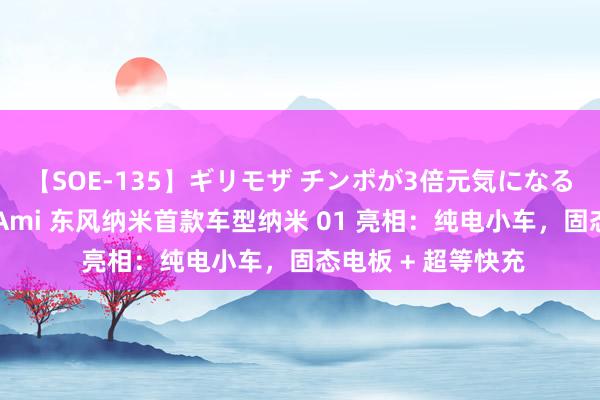 【SOE-135】ギリモザ チンポが3倍元気になる励ましセックス Ami 东风纳米首款车型纳米 01 亮相：纯电小车，固态电板 + 超等快充