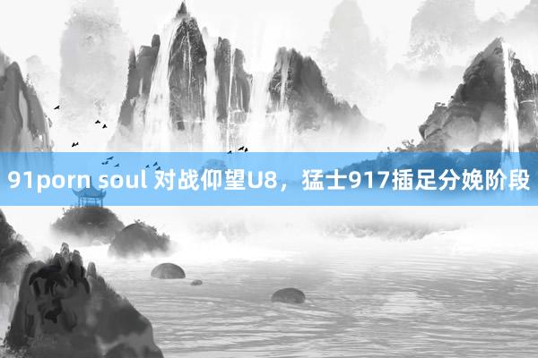 91porn soul 对战仰望U8，猛士917插足分娩阶段