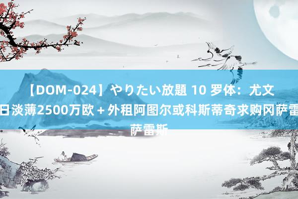 【DOM-024】やりたい放題 10 罗体：尤文昨日淡薄2500万欧＋外租阿图尔或科斯蒂奇求购冈萨雷斯