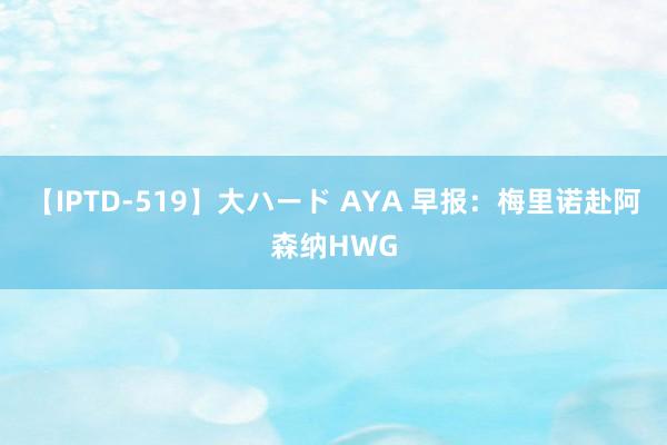 【IPTD-519】大ハード AYA 早报：梅里诺赴阿森纳HWG