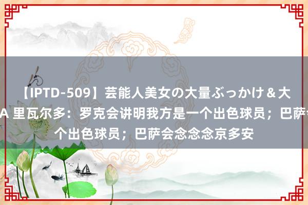 【IPTD-509】芸能人美女の大量ぶっかけ＆大量ごっくん AYA 里瓦尔多：罗克会讲明我方是一个出色球员；巴萨会念念念京多安