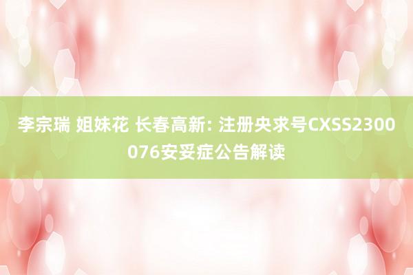 李宗瑞 姐妹花 长春高新: 注册央求号CXSS2300076安妥症公告解读