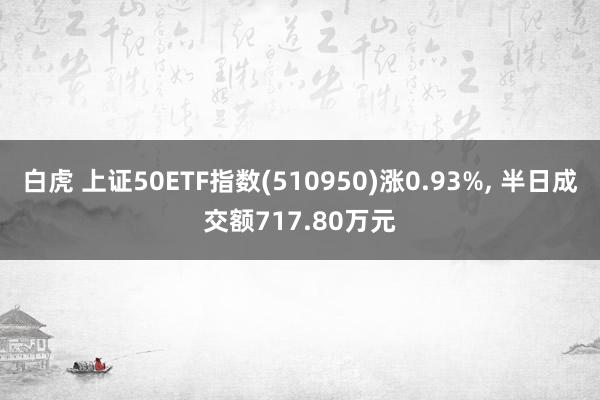 白虎 上证50ETF指数(510950)涨0.93%， 半日成交额717.80万元