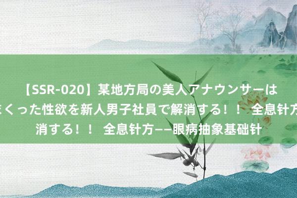 【SSR-020】某地方局の美人アナウンサーは忙し過ぎて溜まりまくった性欲を新人男子社員で解消する！！ 全息针方——眼病抽象基础针