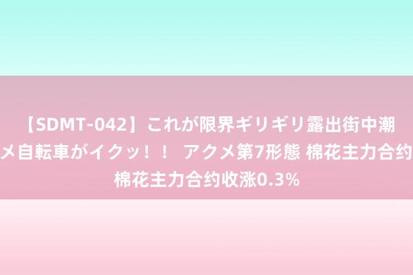 【SDMT-042】これが限界ギリギリ露出街中潮吹き アクメ自転車がイクッ！！ アクメ第7形態 棉花主力合约收涨0.3%