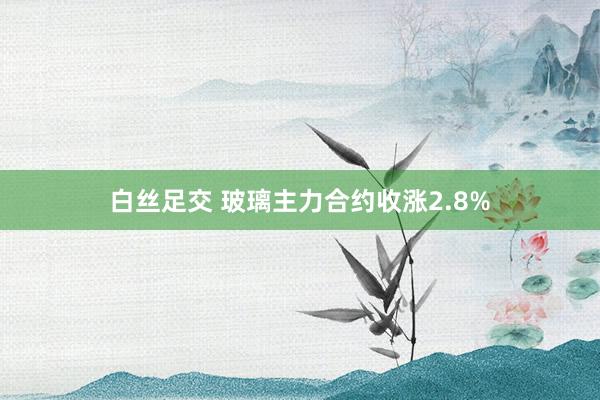 白丝足交 玻璃主力合约收涨2.8%