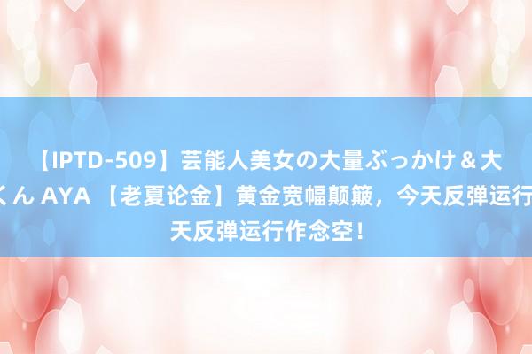 【IPTD-509】芸能人美女の大量ぶっかけ＆大量ごっくん AYA 【老夏论金】黄金宽幅颠簸，今天反弹运行作念空！