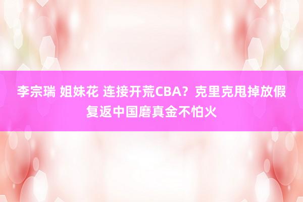 李宗瑞 姐妹花 连接开荒CBA？克里克甩掉放假复返中国磨真金不怕火