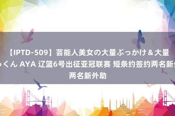 【IPTD-509】芸能人美女の大量ぶっかけ＆大量ごっくん AYA 辽篮6号出征亚冠联赛 短条约签约两名新外助