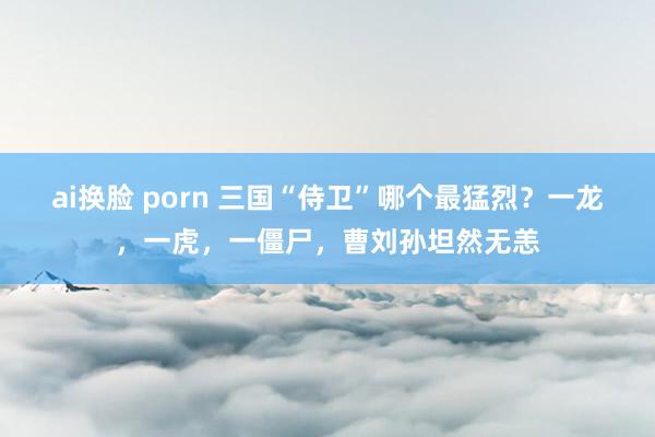 ai换脸 porn 三国“侍卫”哪个最猛烈？一龙，一虎，一僵尸，曹刘孙坦然无恙