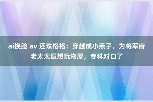 ai换脸 av 还珠格格：穿越成小燕子，为将军府老太太遐想玩物屋，专科对口了