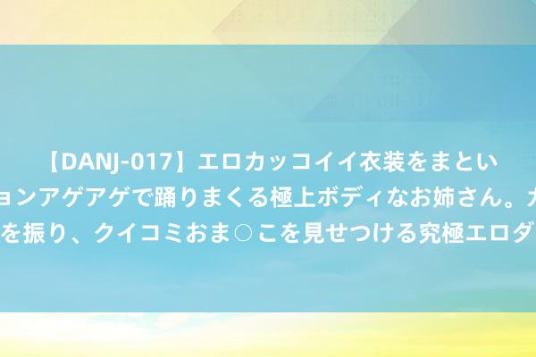 【DANJ-017】エロカッコイイ衣装をまとい、エグイポーズでテンションアゲアゲで踊りまくる極上ボディなお姉さん。ガンガンに腰を振り、クイコミおま○こを見せつける究極エロダンス！ 2 汉景帝喝醉酒喝出东汉两百年