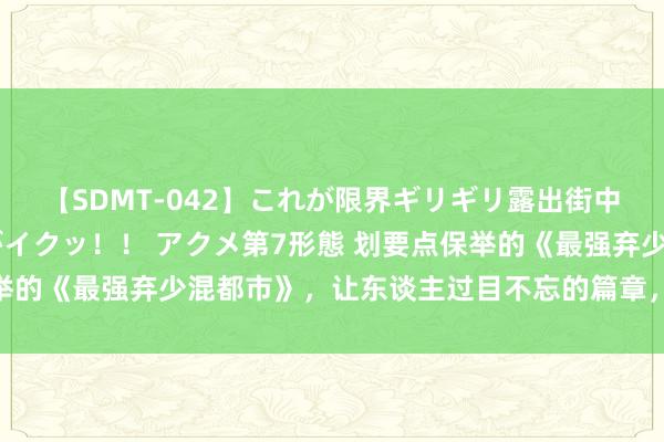 【SDMT-042】これが限界ギリギリ露出街中潮吹き アクメ自転車がイクッ！！ アクメ第7形態 划要点保举的《最强弃少混都市》，让东谈主过目不忘的篇章，面子不狗血！