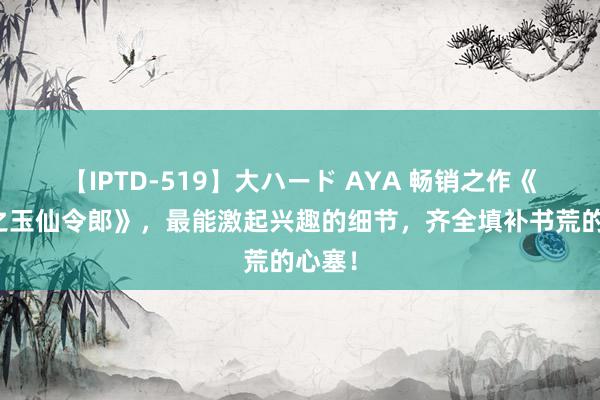 【IPTD-519】大ハード AYA 畅销之作《仙武之玉仙令郎》，最能激起兴趣的细节，齐全填补书荒的心塞！