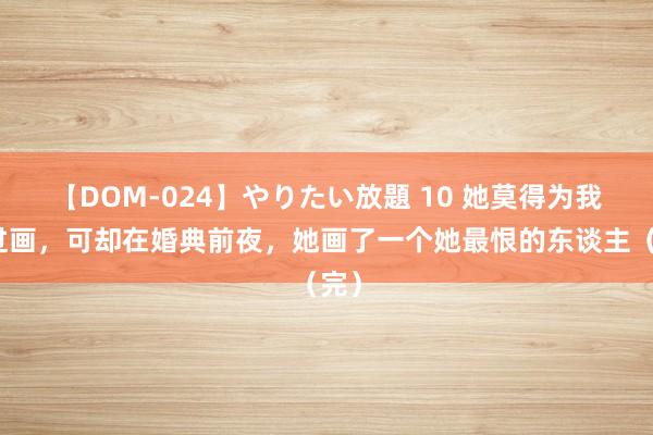 【DOM-024】やりたい放題 10 她莫得为我画过画，可却在婚典前夜，她画了一个她最恨的东谈主（完）