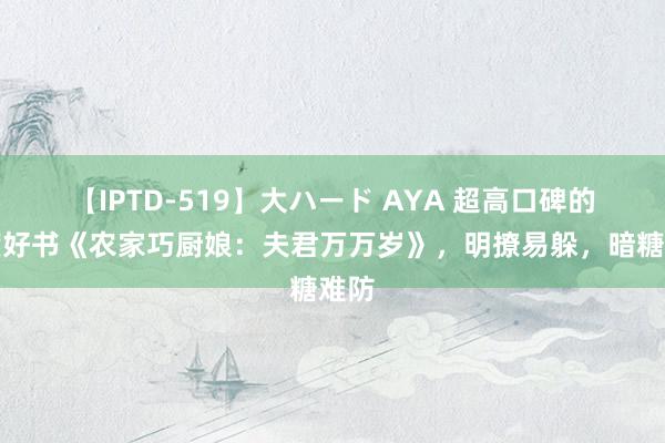 【IPTD-519】大ハード AYA 超高口碑的年度好书《农家巧厨娘：夫君万万岁》，明撩易躲，暗糖难防