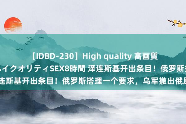 【IDBD-230】High quality 高画質で魅せます！究極のIP女優ハイクオリティSEX8時間 泽连斯基开出条目！俄罗斯搭理一个要求，乌军撤出俄原土