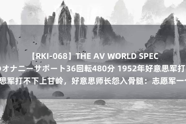 【RKI-068】THE AV WORLD SPECIAL あなただけに 最高のオナニーサポート36回転480分 1952年好意思军打不下上甘岭，好意思师长怨入骨髓：志愿军一个团有两万东说念主