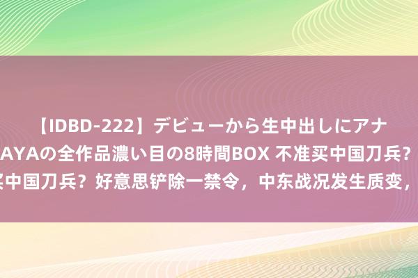 【IDBD-222】デビューから生中出しにアナルまで！最強の芸能人AYAの全作品濃い目の8時間BOX 不准买中国刀兵？好意思铲除一禁令，中东战况发生质变，拜登为何腐败