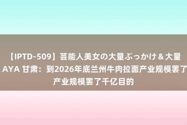 【IPTD-509】芸能人美女の大量ぶっかけ＆大量ごっくん AYA 甘肃：到2026年底兰州牛肉拉面产业规模罢了千亿目的