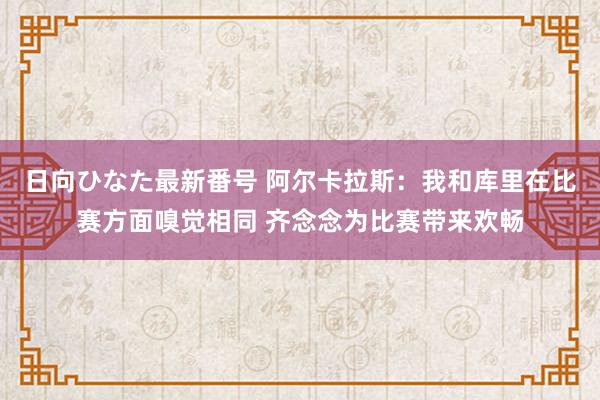 日向ひなた最新番号 阿尔卡拉斯：我和库里在比赛方面嗅觉相同 齐念念为比赛带来欢畅