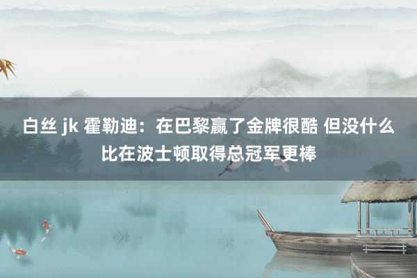 白丝 jk 霍勒迪：在巴黎赢了金牌很酷 但没什么比在波士顿取得总冠军更棒