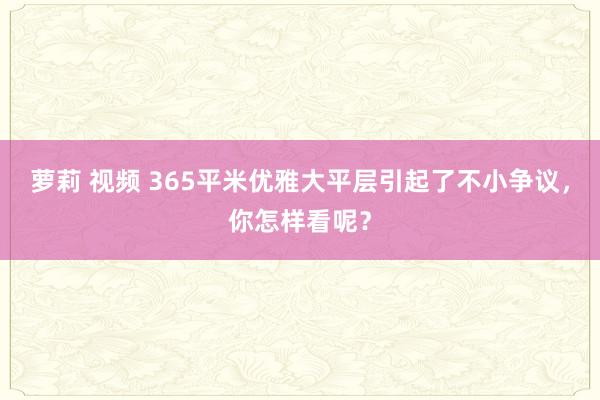 萝莉 视频 365平米优雅大平层引起了不小争议，你怎样看呢？