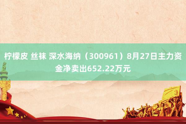 柠檬皮 丝袜 深水海纳（300961）8月27日主力资金净卖出652.22万元