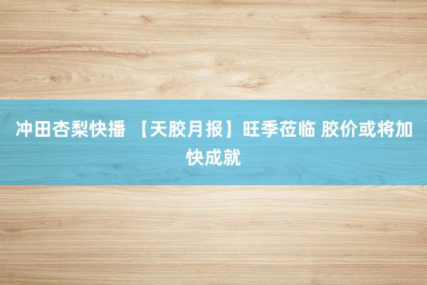 冲田杏梨快播 【天胶月报】旺季莅临 胶价或将加快成就