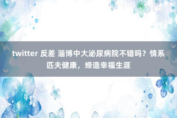 twitter 反差 淄博中大泌尿病院不错吗？情系匹夫健康，缔造幸福生涯