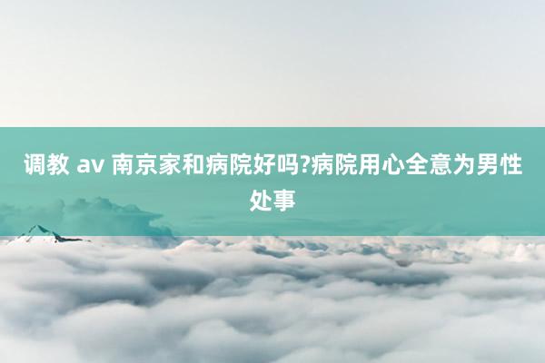 调教 av 南京家和病院好吗?病院用心全意为男性处事